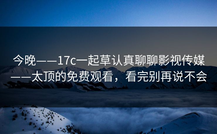 今晚——17c一起草认真聊聊影视传媒——太顶的免费观看，看完别再说不会
