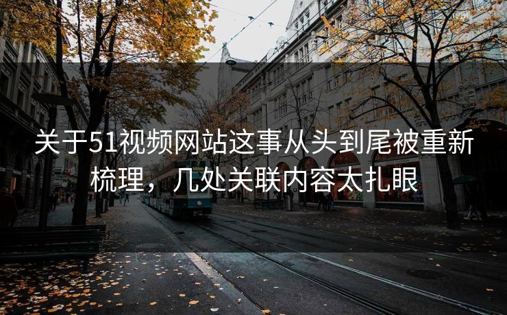 关于51视频网站这事从头到尾被重新梳理，几处关联内容太扎眼