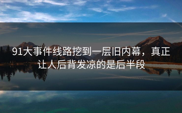91大事件线路挖到一层旧内幕，真正让人后背发凉的是后半段