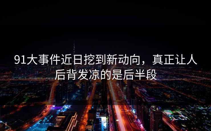 91大事件近日挖到新动向，真正让人后背发凉的是后半段