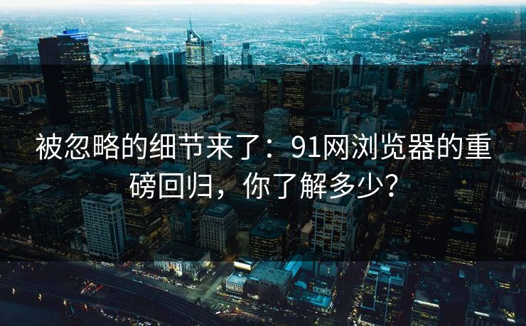 被忽略的细节来了：91网浏览器的重磅回归，你了解多少？