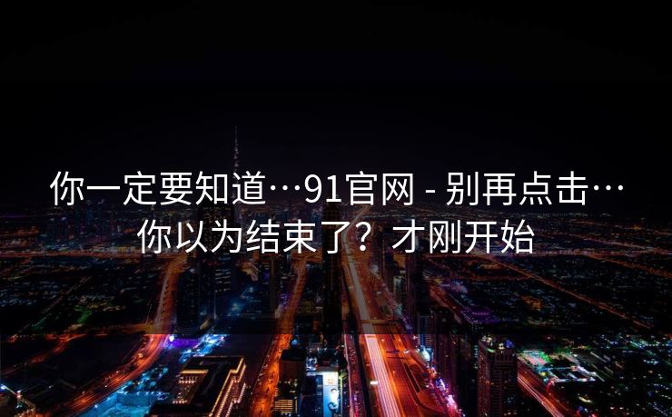 你一定要知道…91官网 - 别再点击…你以为结束了？才刚开始