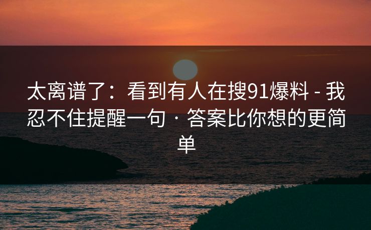 太离谱了：看到有人在搜91爆料 - 我忍不住提醒一句 · 答案比你想的更简单